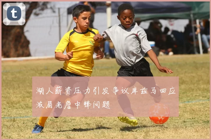 湖人薪资压力引发争议库兹马回应浓眉老詹中锋问题