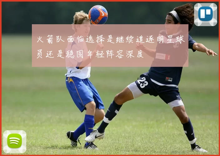 火箭队面临选择是继续追逐明星球员还是稳固年轻阵容深度