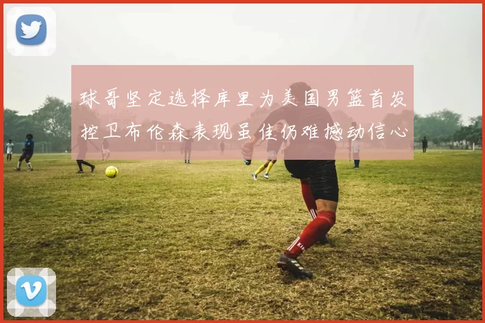 球哥坚定选择库里为美国男篮首发控卫布伦森表现虽佳仍难撼动信心