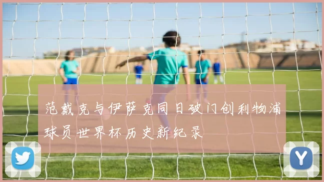 范戴克与伊萨克同日破门创利物浦球员世界杯历史新纪录