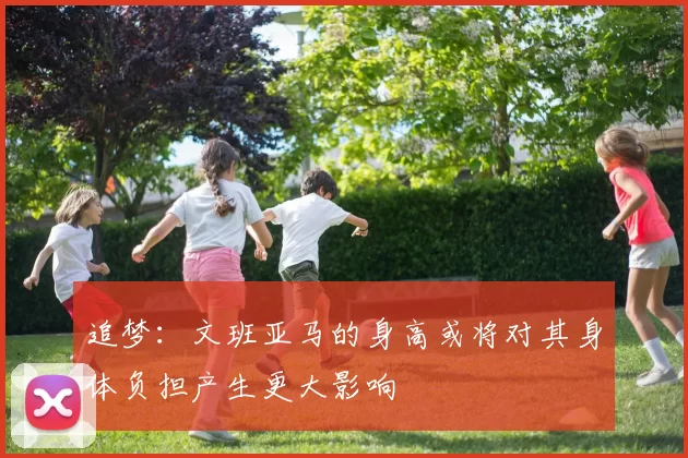 追梦：文班亚马的身高或将对其身体负担产生更大影响
