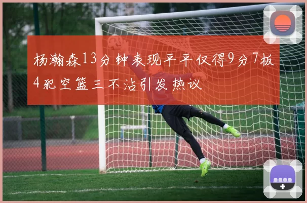 杨瀚森13分钟表现平平仅得9分7板4犯空篮三不沾引发热议