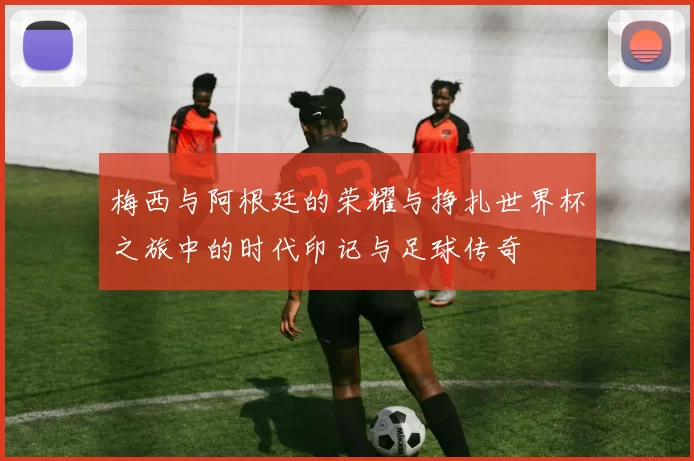 梅西与阿根廷的荣耀与挣扎世界杯之旅中的时代印记与足球传奇