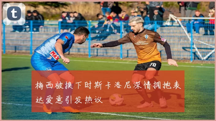 梅西被换下时斯卡洛尼深情拥抱表达爱意引发热议