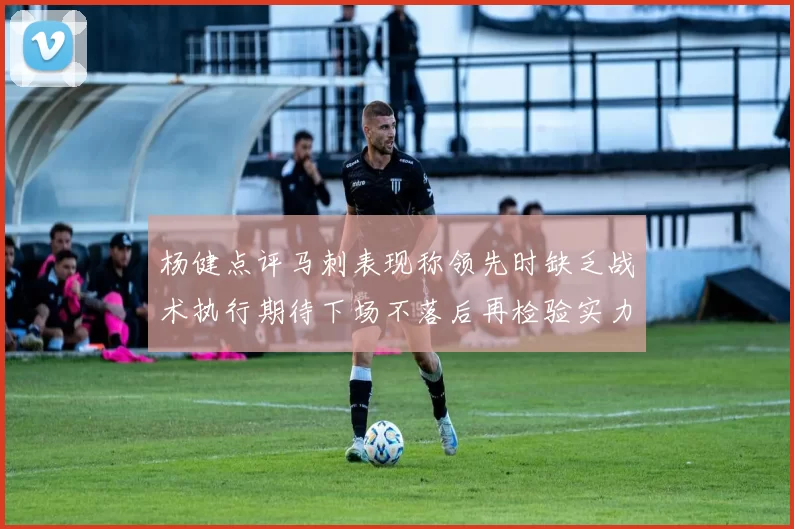 杨健点评马刺表现称领先时缺乏战术执行期待下场不落后再检验实力